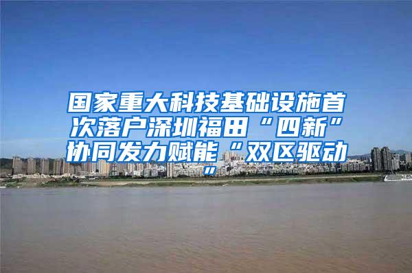 国家重大科技基础设施首次落户深圳福田“四新”协同发力赋能“双区驱动”