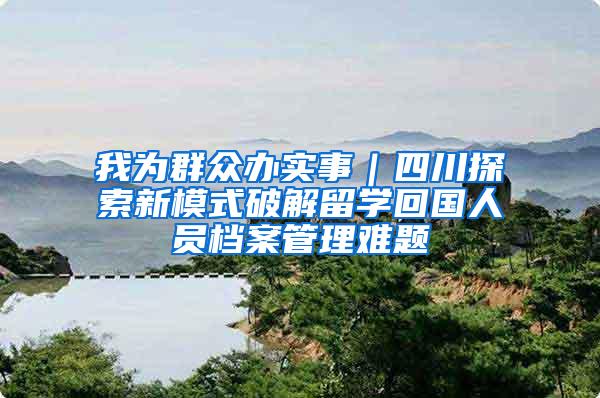 我为群众办实事｜四川探索新模式破解留学回国人员档案管理难题