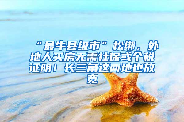 “最牛县级市”松绑，外地人买房无需社保或个税证明！长三角这两地也放宽
