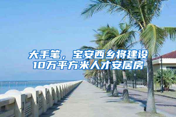 大手笔，宝安西乡将建设10万平方米人才安居房