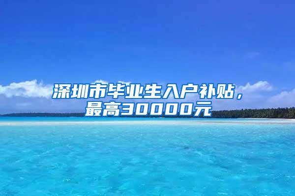 深圳市毕业生入户补贴，最高30000元