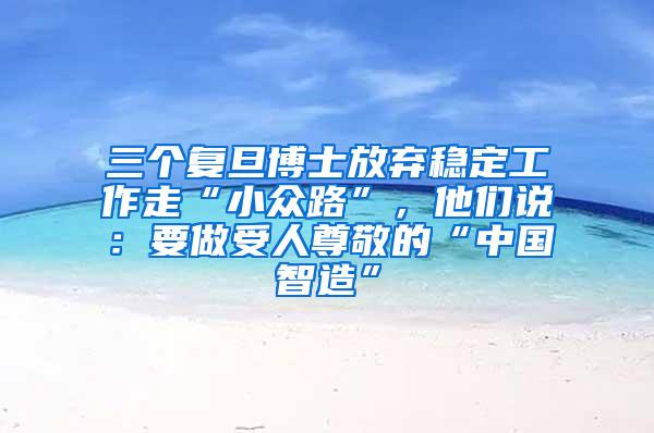 三个复旦博士放弃稳定工作走“小众路”，他们说：要做受人尊敬的“中国智造”