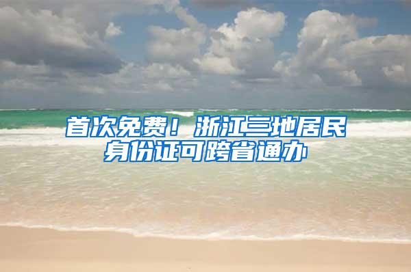 首次免费！浙江三地居民身份证可跨省通办