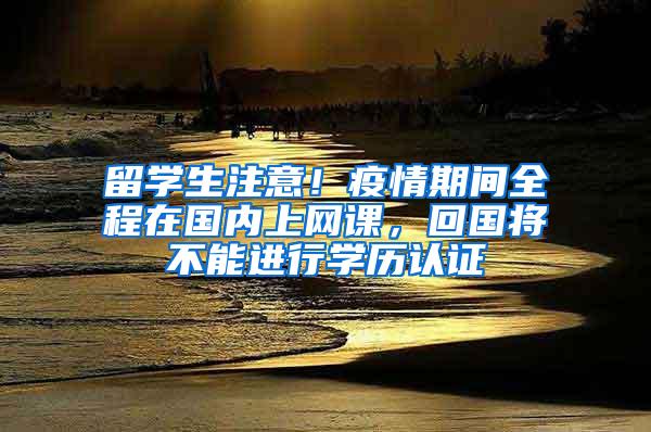 留学生注意！疫情期间全程在国内上网课，回国将不能进行学历认证