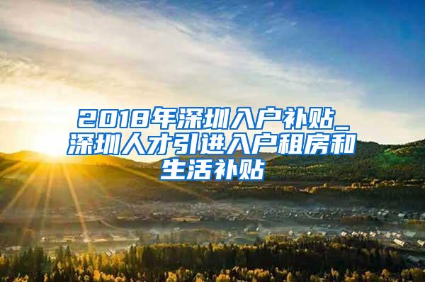 2018年深圳入户补贴_深圳人才引进入户租房和生活补贴