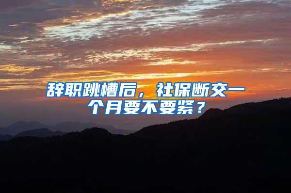 辞职跳槽后，社保断交一个月要不要紧？