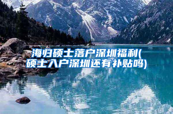 海归硕士落户深圳福利(硕士入户深圳还有补贴吗)