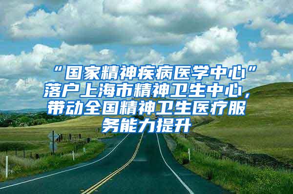 “国家精神疾病医学中心”落户上海市精神卫生中心，带动全国精神卫生医疗服务能力提升