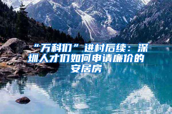 “万科们”进村后续：深圳人才们如何申请廉价的安居房