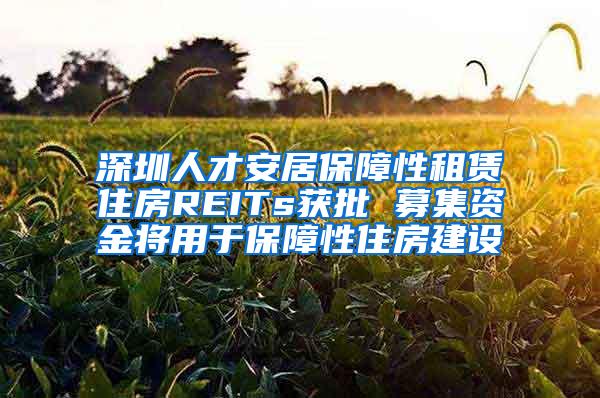 深圳人才安居保障性租赁住房REITs获批 募集资金将用于保障性住房建设
