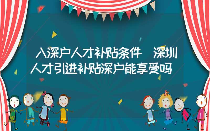 入深户人才补贴条件(深圳人才引进补贴深户能享受吗)