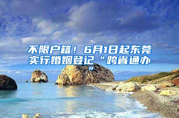 不限户籍！6月1日起东莞实行婚姻登记“跨省通办”