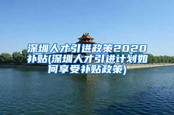 深圳人才引进政策2020补贴(深圳人才引进计划如何享受补贴政策)