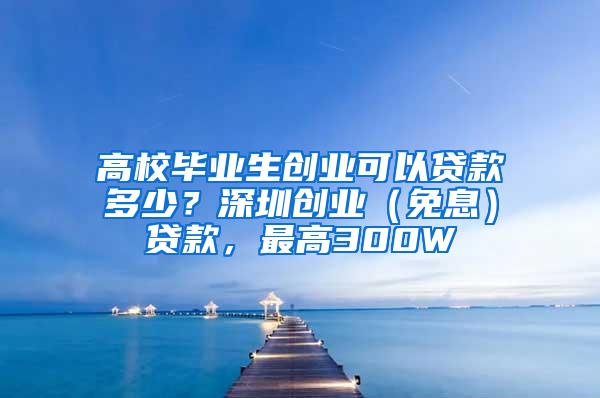 高校毕业生创业可以贷款多少？深圳创业（免息）贷款，最高300W