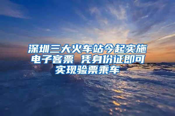 深圳三大火车站今起实施电子客票 凭身份证即可实现验票乘车