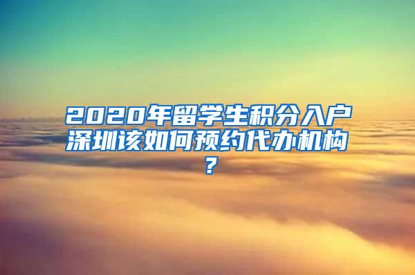 2020年留学生积分入户深圳该如何预约代办机构？