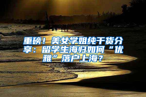 重磅！美女学姐纯干货分享：留学生海归如何“优雅”落户上海？