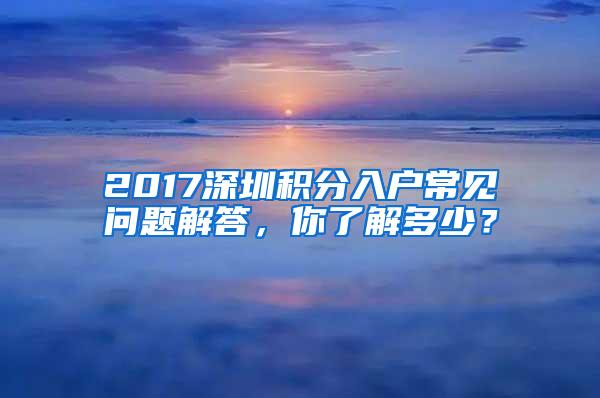 2017深圳积分入户常见问题解答，你了解多少？