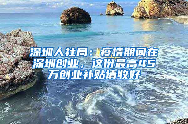 深圳人社局：疫情期间在深圳创业，这份最高45万创业补贴请收好