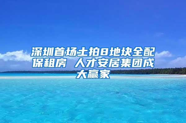 深圳首场土拍8地块全配保租房 人才安居集团成大赢家