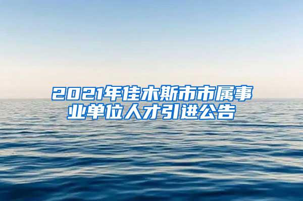 2021年佳木斯市市属事业单位人才引进公告