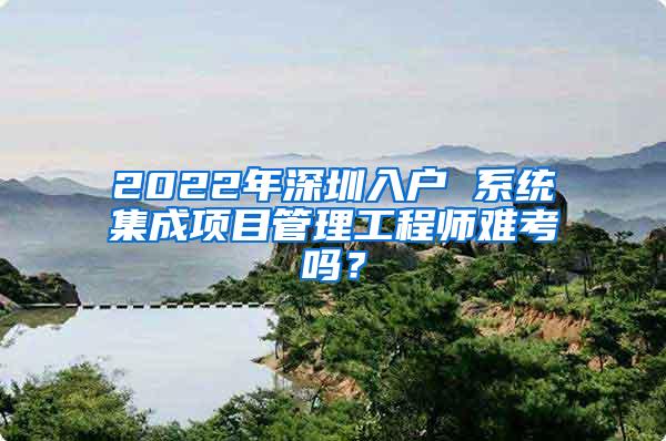 2022年深圳入户 系统集成项目管理工程师难考吗？