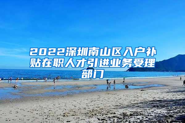 2022深圳南山区入户补贴在职人才引进业务受理部门