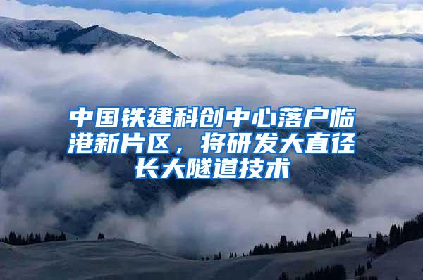 中国铁建科创中心落户临港新片区，将研发大直径长大隧道技术