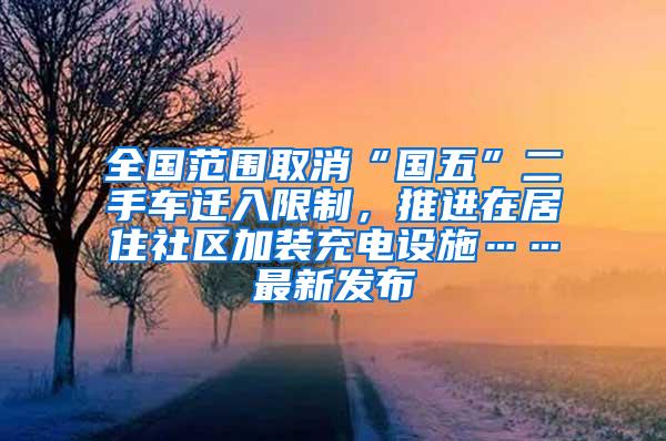 全国范围取消“国五”二手车迁入限制，推进在居住社区加装充电设施……最新发布