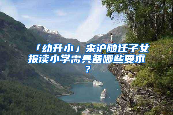 「幼升小」来沪随迁子女报读小学需具备哪些要求？