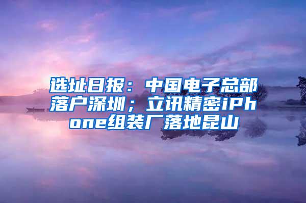 选址日报：中国电子总部落户深圳；立讯精密iPhone组装厂落地昆山