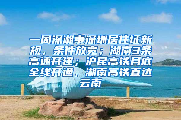 一周深湘事深圳居住证新规，条件放宽；湖南3条高速开建；沪昆高铁月底全线开通，湖南高铁直达云南