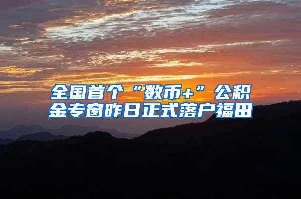 全国首个“数币+”公积金专窗昨日正式落户福田