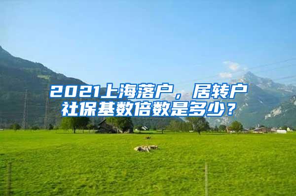2021上海落户，居转户社保基数倍数是多少？