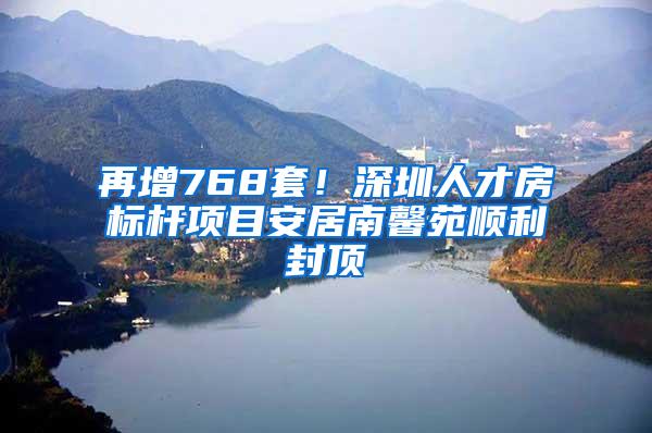 再增768套！深圳人才房标杆项目安居南馨苑顺利封顶