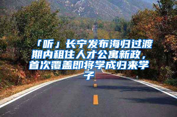 「听」长宁发布海归过渡期内租住人才公寓新政，首次覆盖即将学成归来学子