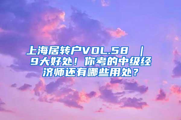 上海居转户VOL.58 ｜ 9大好处！你考的中级经济师还有哪些用处？