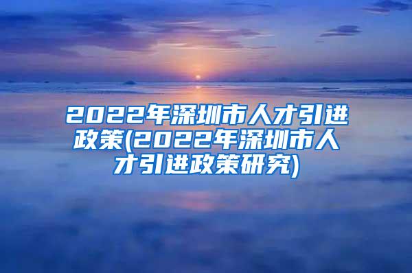 2022年深圳市人才引进政策(2022年深圳市人才引进政策研究)