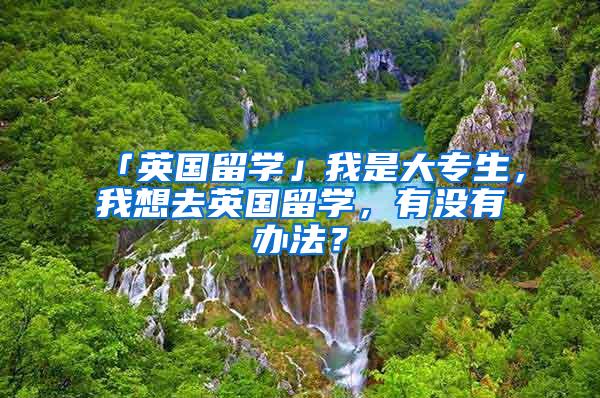 「英国留学」我是大专生，我想去英国留学，有没有办法？