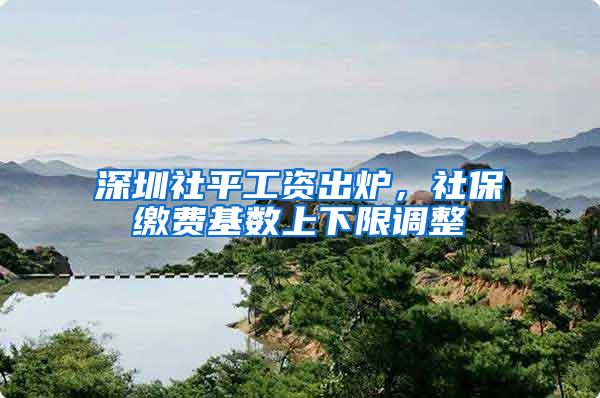 深圳社平工资出炉，社保缴费基数上下限调整