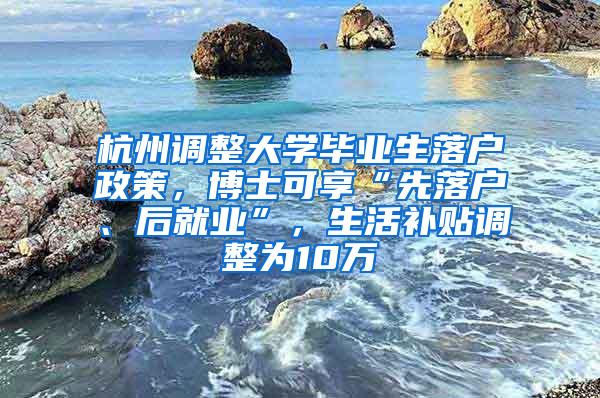 杭州调整大学毕业生落户政策，博士可享“先落户、后就业”，生活补贴调整为10万
