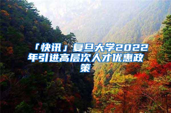 「快讯」复旦大学2022年引进高层次人才优惠政策