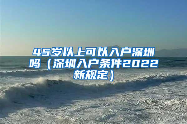 45岁以上可以入户深圳吗（深圳入户条件2022新规定）