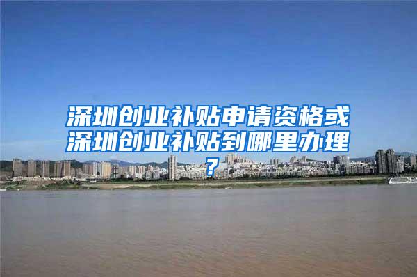 深圳创业补贴申请资格或深圳创业补贴到哪里办理？