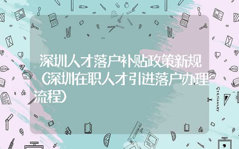 深圳人才落户补贴政策新规（深圳在职人才引进落户办理流程）