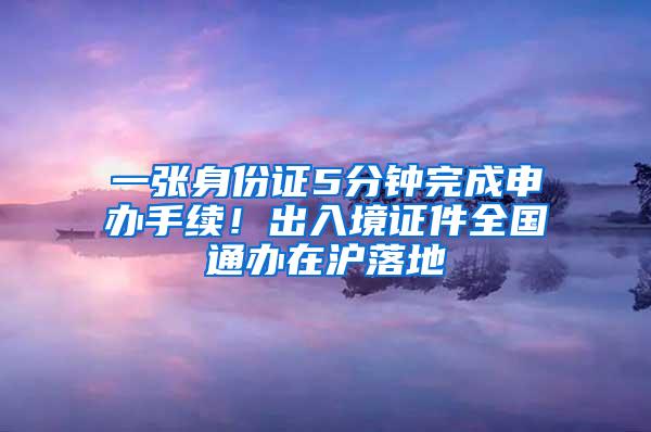 一张身份证5分钟完成申办手续！出入境证件全国通办在沪落地