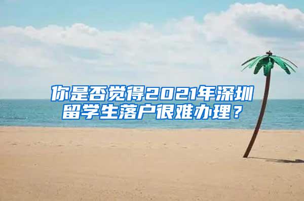 你是否觉得2021年深圳留学生落户很难办理？