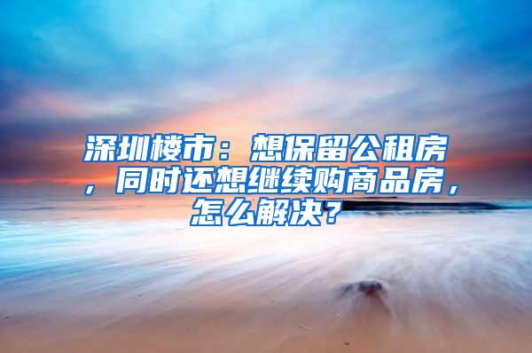 深圳楼市：想保留公租房，同时还想继续购商品房，怎么解决？