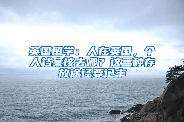 英国留学：人在英国，个人档案该去哪？这三种存放途径要记牢