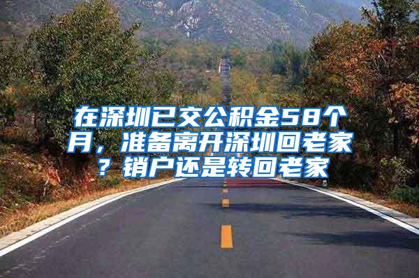 在深圳已交公积金58个月，准备离开深圳回老家？销户还是转回老家